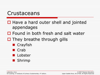 Crustaceans
 Have a hard outer shell and jointed
  appendages
 Found in both fresh and salt water
 They breathe through gills
              Crayfish
              Crab
              Lobster
              Shrimp

Labensky, et al.                                                                        © 2007 Pearson Education
On Cooking: A Textbook of Culinary Fundamentals, 4th edition.   Upper Saddle River, NJ 07458. All Rights Reserved
 
