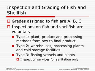 Inspection and Grading of Fish and
Shellfish
 Grades assigned to fish are A, B, C
 Inspections on fish and shellfish are
  voluntary
         Type 1: plant, product and processing
          methods from raw to final product
         Type 2: warehouses, processing plants
          and cold storage facilities
         Type 3: fishing vessels and plants
                Inspection services for sanitation only

Labensky, et al.                                                                        © 2007 Pearson Education
On Cooking: A Textbook of Culinary Fundamentals, 4th edition.   Upper Saddle River, NJ 07458. All Rights Reserved
 