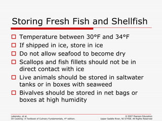 Storing Fresh Fish and Shellfish
 Temperature between 30°F and 34°F
 If shipped in ice, store in ice
 Do not allow seafood to become dry
 Scallops and fish fillets should not be in
  direct contact with ice
 Live animals should be stored in saltwater
  tanks or in boxes with seaweed
 Bivalves should be stored in net bags or
  boxes at high humidity

Labensky, et al.                                                                        © 2007 Pearson Education
On Cooking: A Textbook of Culinary Fundamentals, 4th edition.   Upper Saddle River, NJ 07458. All Rights Reserved
 