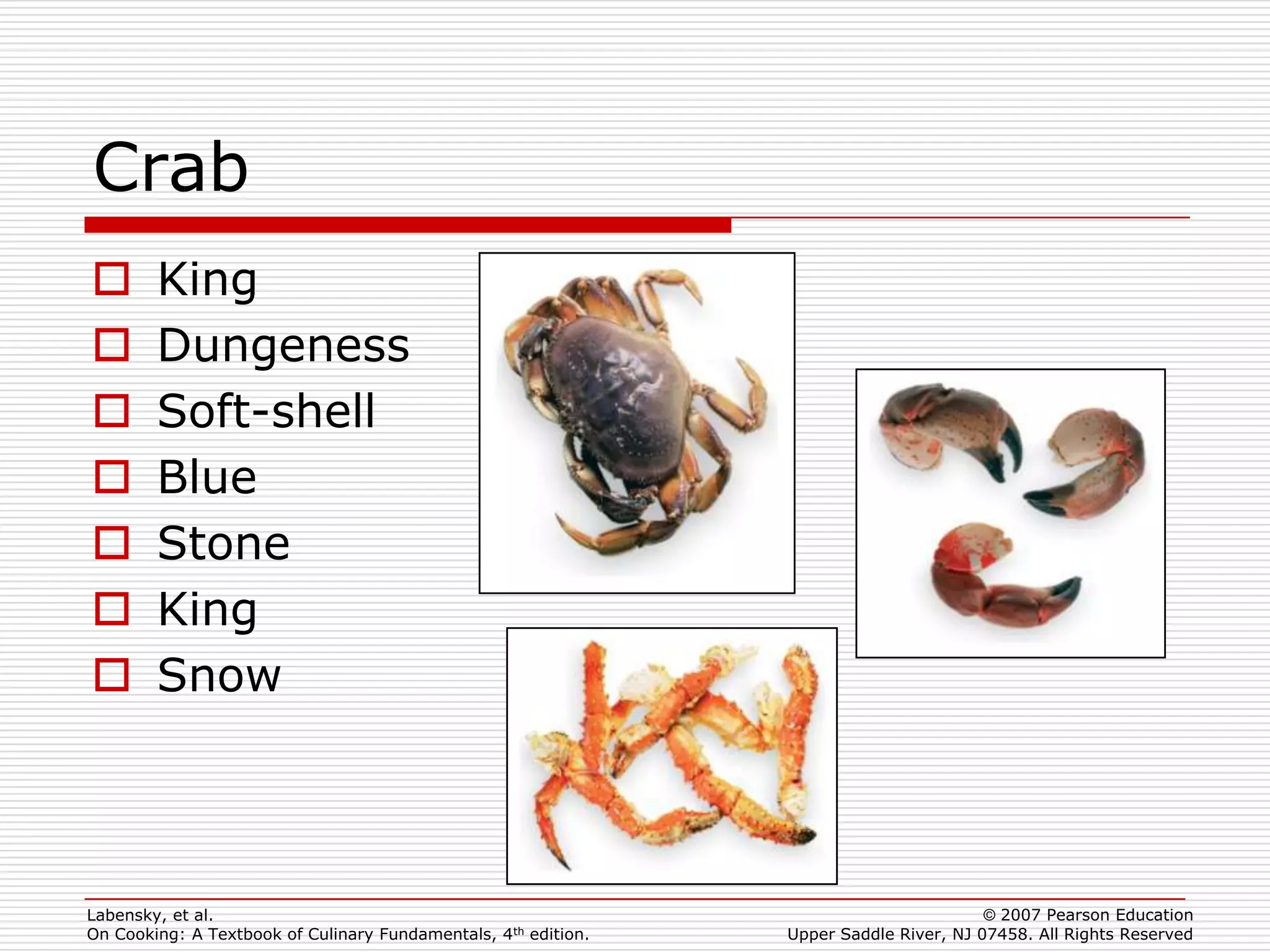 Crab
       King
       Dungeness
       Soft-shell
       Blue
       Stone
       King
       Snow



Labensky, et al.                                                                        © 2007 Pearson Education
On Cooking: A Textbook of Culinary Fundamentals, 4th edition.   Upper Saddle River, NJ 07458. All Rights Reserved
 