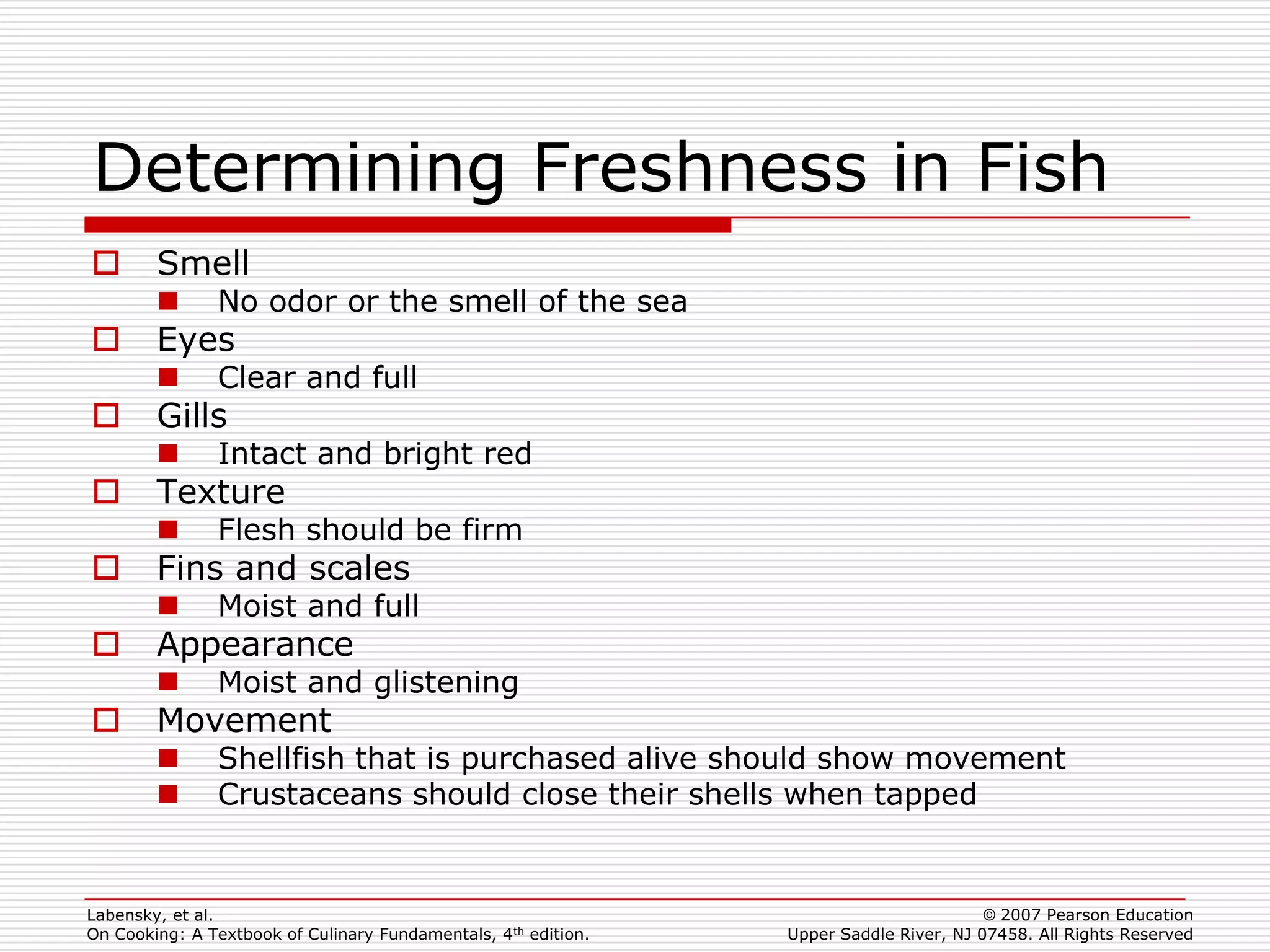 Determining Freshness in Fish
       Smell
              No odor or the smell of the sea
       Eyes
              Clear and full
       Gills
              Intact and bright red
       Texture
              Flesh should be firm
       Fins and scales
              Moist and full
       Appearance
              Moist and glistening
       Movement
              Shellfish that is purchased alive should show movement
              Crustaceans should close their shells when tapped


Labensky, et al.                                                                        © 2007 Pearson Education
On Cooking: A Textbook of Culinary Fundamentals, 4th edition.   Upper Saddle River, NJ 07458. All Rights Reserved
 