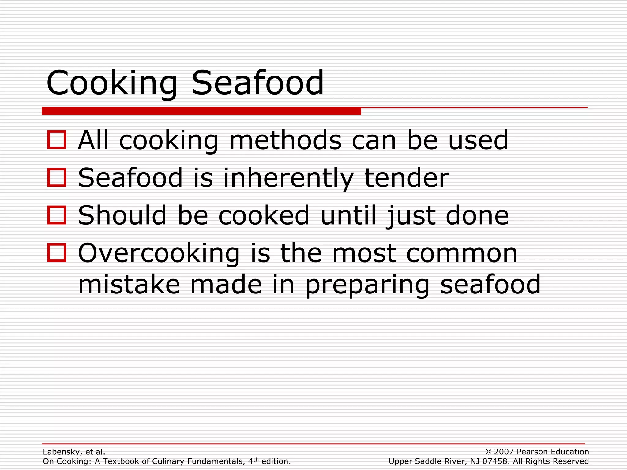 Cooking Seafood
       All cooking methods can be used
       Seafood is inherently tender
       Should be cooked until just done
       Overcooking is the most common
        mistake made in preparing seafood




Labensky, et al.                                                                        © 2007 Pearson Education
On Cooking: A Textbook of Culinary Fundamentals, 4th edition.   Upper Saddle River, NJ 07458. All Rights Reserved
 