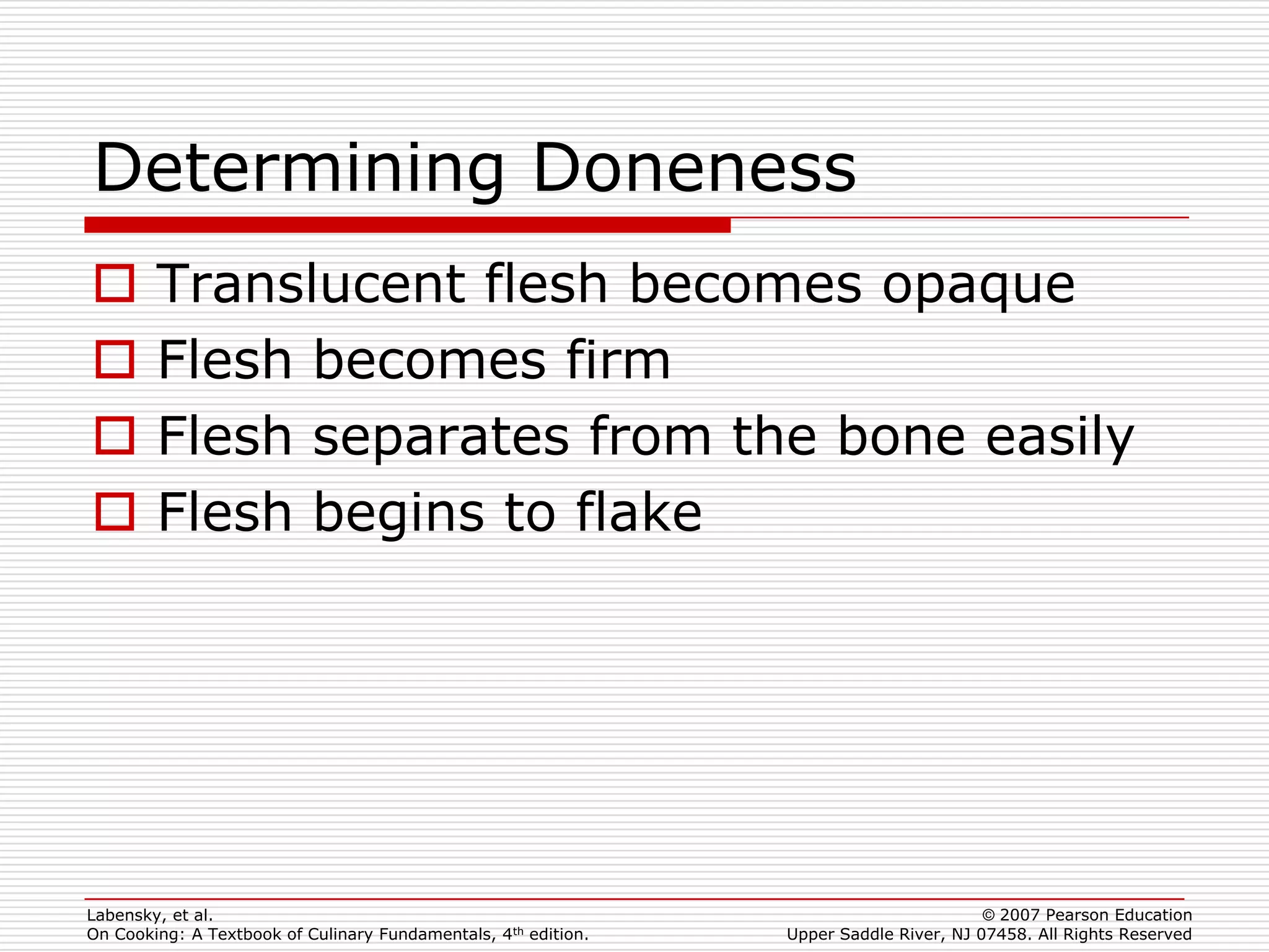 Determining Doneness
       Translucent flesh becomes opaque
       Flesh becomes firm
       Flesh separates from the bone easily
       Flesh begins to flake




Labensky, et al.                                                                        © 2007 Pearson Education
On Cooking: A Textbook of Culinary Fundamentals, 4th edition.   Upper Saddle River, NJ 07458. All Rights Reserved
 
