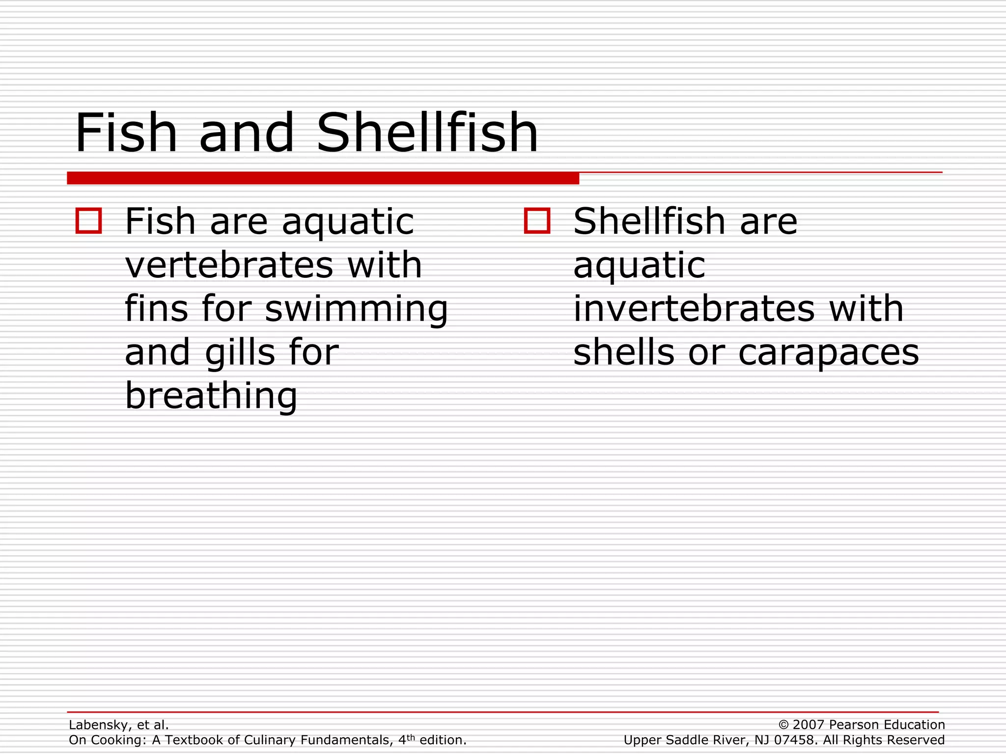 Fish and Shellfish
 Fish are aquatic                                               Shellfish are
  vertebrates with                                                aquatic
  fins for swimming                                               invertebrates with
  and gills for                                                   shells or carapaces
  breathing




Labensky, et al.                                                                             © 2007 Pearson Education
On Cooking: A Textbook of Culinary Fundamentals, 4th edition.        Upper Saddle River, NJ 07458. All Rights Reserved
 