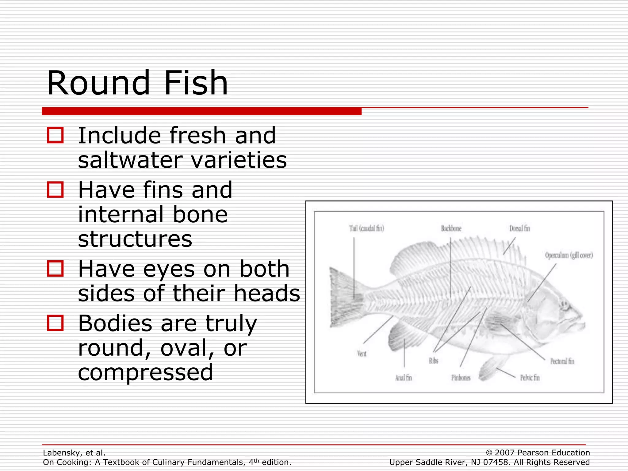 Round Fish
 Include fresh and
  saltwater varieties
 Have fins and
  internal bone
  structures
 Have eyes on both
  sides of their heads
 Bodies are truly
  round, oval, or
  compressed


Labensky, et al.                                                                        © 2007 Pearson Education
On Cooking: A Textbook of Culinary Fundamentals, 4th edition.   Upper Saddle River, NJ 07458. All Rights Reserved
 