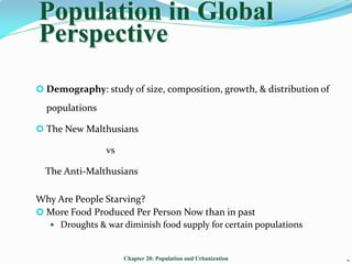 Population in Global
Perspective
 Demography: study of size, composition, growth, & distribution of

  populations

 The New Malthusians

                vs

  The Anti-Malthusians

Why Are People Starving?
 More Food Produced Per Person Now than in past
    Droughts & war diminish food supply for certain populations



                     Chapter 20: Population and Urbanization          1
                                                                      
 