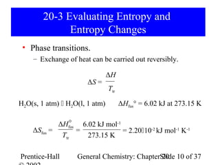 20-3 Evaluating Entropy and
              Entropy Changes
 • Phase transitions.
    – Exchange of heat can be carried out reversibly.

                                ΔH
                       ΔS =
                                Ttr

H2O(s, 1 atm)  H2O(l, 1 atm)         ΔHfus° = 6.02 kJ at 273.15 K

                °
            ΔHfus 6.02 kJ mol-1
    ΔSfus =       =             = 2.2010-2 kJ mol-1 K-1
             Ttr    273.15 K

Prentice-Hall      General Chemistry: ChapterSlide 10 of 37
                                              20
 