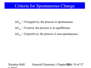 Criteria for Spontaneous Change


     ΔGsys < 0 (negative), the process is spontaneous.
     ΔGsys = 0 (zero), the process is at equilibrium.
     ΔGsys > 0 (positive), the process is non-spontaneous.




Prentice-Hall      General Chemistry: ChapterSlide 19 of 37
                                              20
 