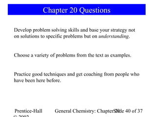 Chapter 20 Questions

Develop problem solving skills and base your strategy not
on solutions to specific problems but on understanding.


Choose a variety of problems from the text as examples.


Practice good techniques and get coaching from people who
have been here before.




Prentice-Hall      General Chemistry: ChapterSlide 40 of 37
                                              20
 