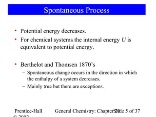 Spontaneous Process

• Potential energy decreases.
• For chemical systems the internal energy U is
  equivalent to potential energy.

• Berthelot and Thomsen 1870’s
   – Spontaneous change occurs in the direction in which
     the enthalpy of a system decreases.
   – Mainly true but there are exceptions.



Prentice-Hall      General Chemistry: ChapterSlide 5 of 37
                                              20
 