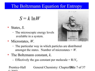 The Boltzmann Equation for Entropy

        S = k lnW
• States, S.
   – The microscopic energy levels
     available in a system.
• Microstates, W.
   – The particular way in which particles are distributed
     amongst the states. Number of microstates = W.
• The Boltzmann constant, k.
   – Effectively the gas constant per molecule = R/NA.

Prentice-Hall      General Chemistry: ChapterSlide 7 of 37
                                              20
 