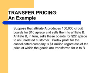 TRANSFER PRICING:
An Example
Suppose that affiliate A produces 100,000 circuit
boards for $10 apiece and sells them to affiliate B.
Affiliate B, in turn, sells these boards for $22 apiece
to an unrelated customer. Pretax profit for the
consolidated company is $1 million regardless of the
price at which the goods are transferred for A to B.
 