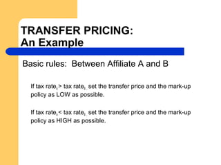 TRANSFER PRICING:
An Example
Basic rules: Between Affiliate A and B
If tax rateA > tax rateB , set the transfer price and the mark-up
policy as LOW as possible.
If tax rateA < tax rateB , set the transfer price and the mark-up
policy as HIGH as possible.
 