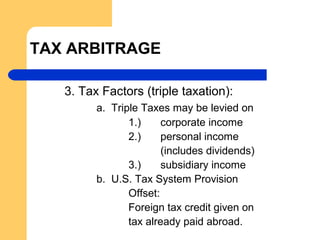 TAX ARBITRAGE
3. Tax Factors (triple taxation):
a. Triple Taxes may be levied on
1.) corporate income
2.) personal income
(includes dividends)
3.) subsidiary income
b. U.S. Tax System Provision
Offset:
Foreign tax credit given on
tax already paid abroad.
 