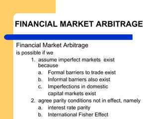 FINANCIAL MARKET ARBITRAGE
Financial Market Arbitrage
is possible if we
1. assume imperfect markets exist
because
a. Formal barriers to trade exist
b. Informal barriers also exist
c. Imperfections in domestic
capital markets exist
2. agree parity conditions not in effect, namely
a. interest rate parity
b. International Fisher Effect
 