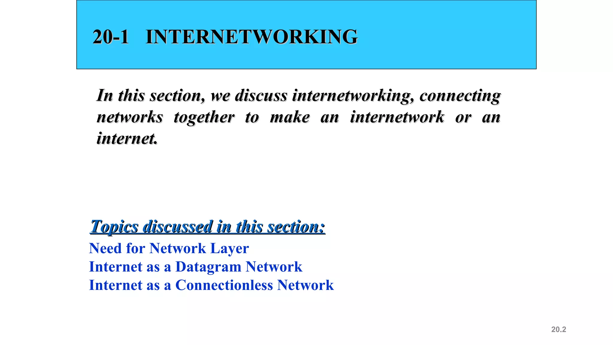20.2
20-1 INTERNETWORKING20-1 INTERNETWORKING
In this section, we discuss internetworking, connectingIn this section, we discuss internetworking, connecting
networks together to make an internetwork or annetworks together to make an internetwork or an
internet.internet.
Need for Network Layer
Internet as a Datagram Network
Internet as a Connectionless Network
Topics discussed in this section:Topics discussed in this section:
 