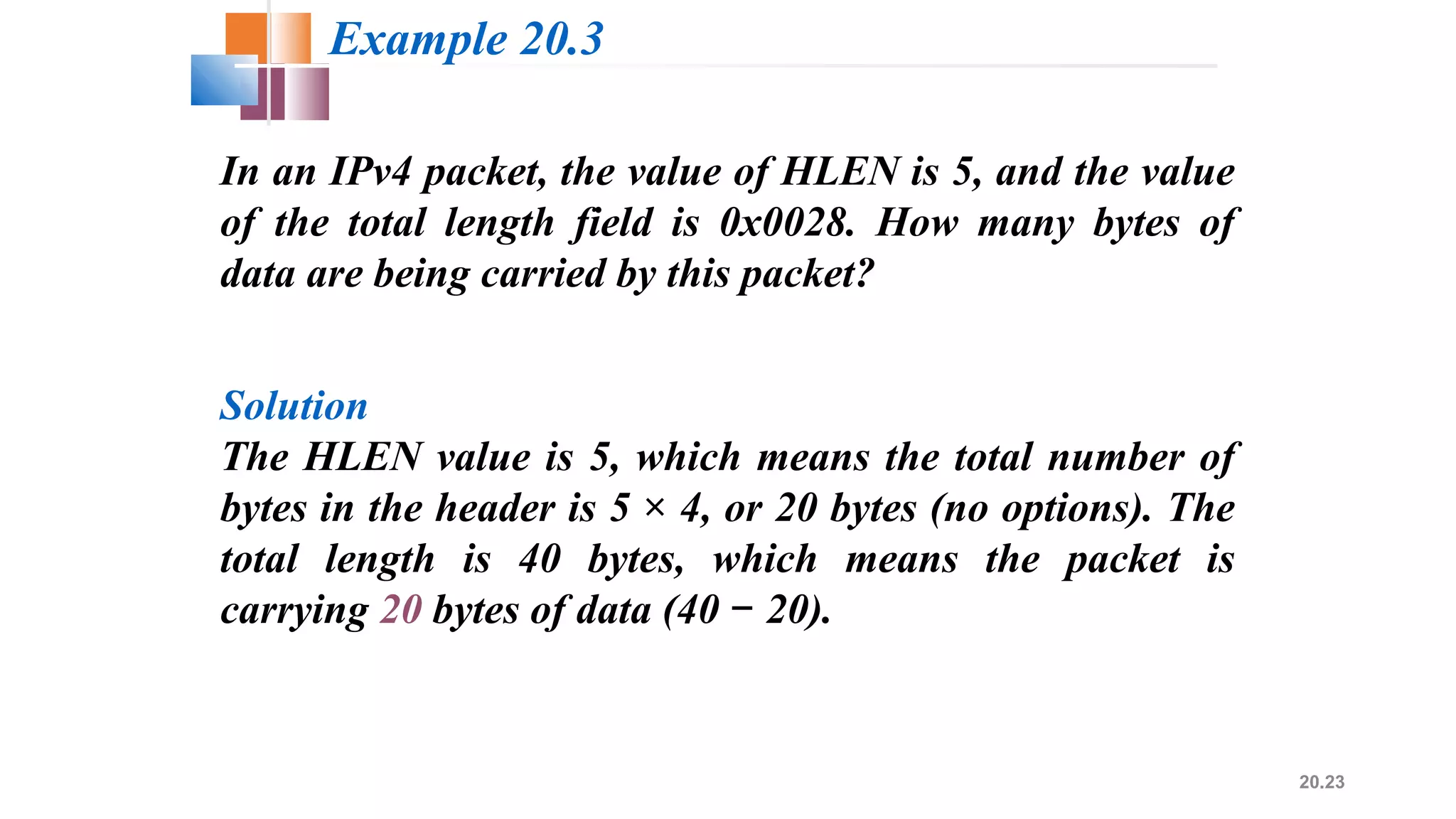 20.23
In an IPv4 packet, the value of HLEN is 5, and the value
of the total length field is 0x0028. How many bytes of
data are being carried by this packet?
Solution
The HLEN value is 5, which means the total number of
bytes in the header is 5 × 4, or 20 bytes (no options). The
total length is 40 bytes, which means the packet is
carrying 20 bytes of data (40 20).−
Example 20.3
 