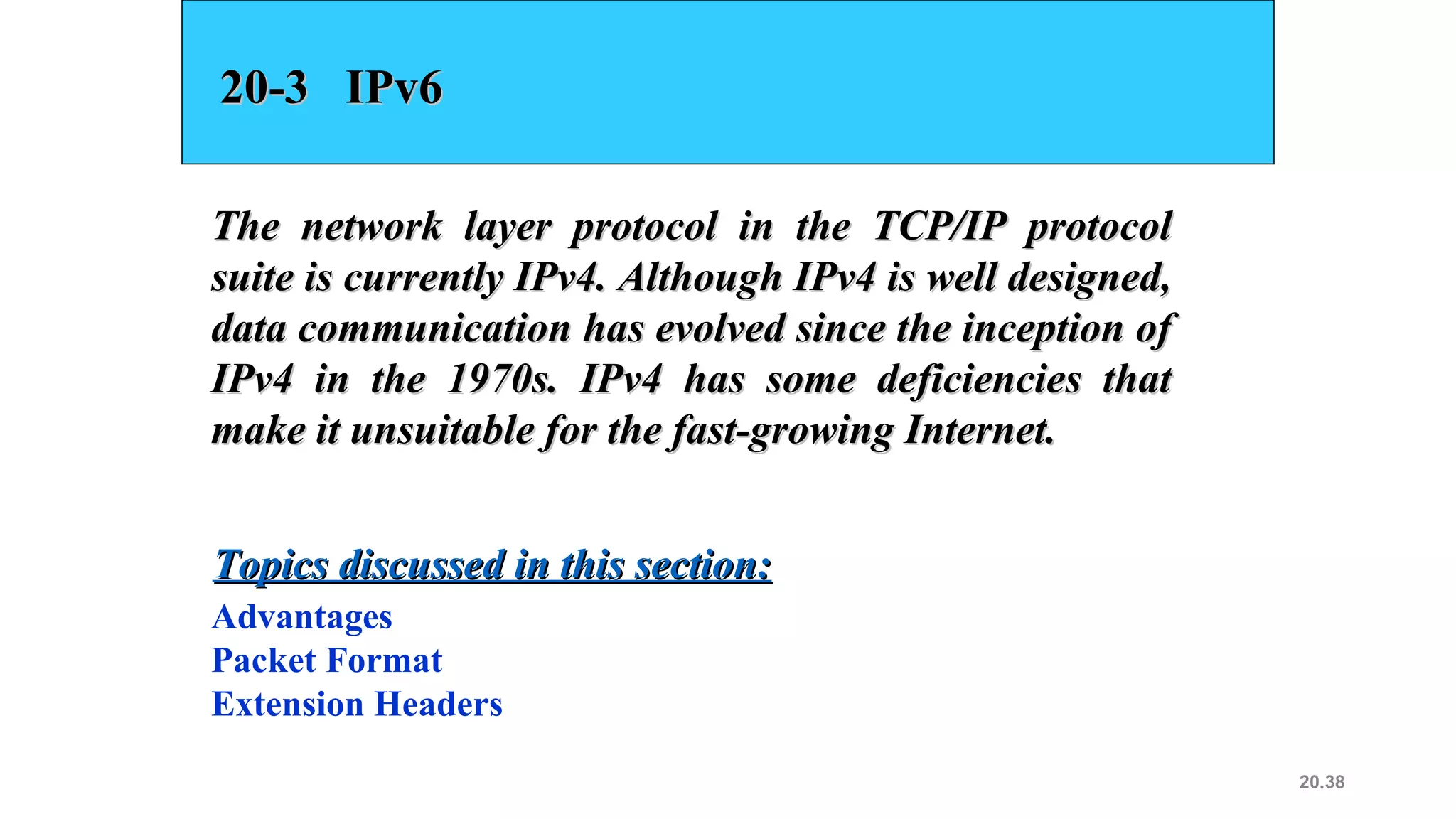 20.38
20-3 IPv620-3 IPv6
The network layer protocol in the TCP/IP protocolThe network layer protocol in the TCP/IP protocol
suite is currently IPv4. Although IPv4 is well designed,suite is currently IPv4. Although IPv4 is well designed,
data communication has evolved since the inception ofdata communication has evolved since the inception of
IPv4 in the 1970s. IPv4 has some deficiencies thatIPv4 in the 1970s. IPv4 has some deficiencies that
make it unsuitable for the fast-growing Internet.make it unsuitable for the fast-growing Internet.
Advantages
Packet Format
Extension Headers
Topics discussed in this section:Topics discussed in this section:
 