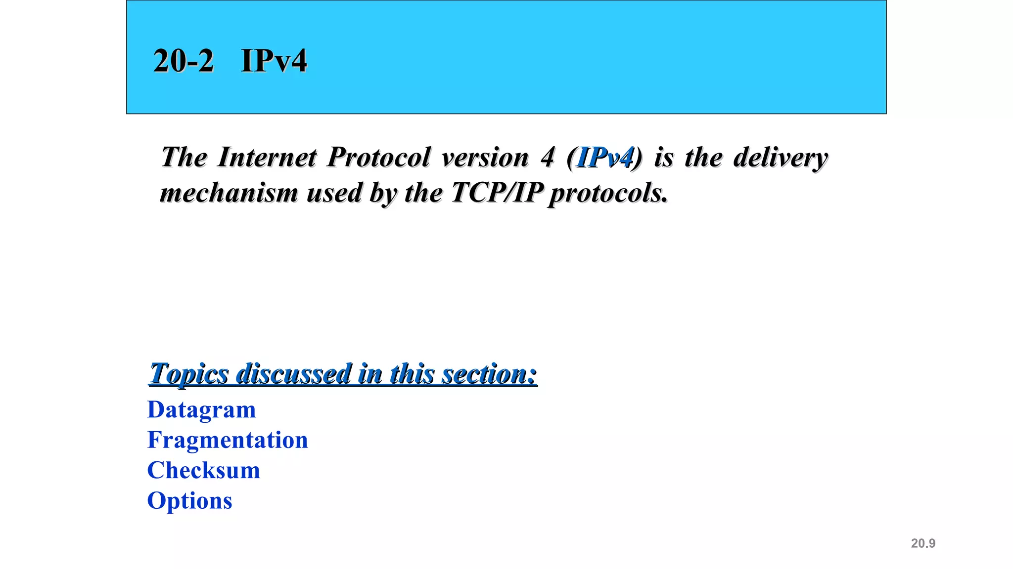 20.9
20-2 IPv420-2 IPv4
The Internet Protocol version 4 (The Internet Protocol version 4 (IPv4IPv4) is the delivery) is the delivery
mechanism used by the TCP/IP protocols.mechanism used by the TCP/IP protocols.
Datagram
Fragmentation
Checksum
Options
Topics discussed in this section:Topics discussed in this section:
 