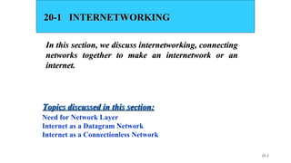 20.2
20-1 INTERNETWORKING20-1 INTERNETWORKING
In this section, we discuss internetworking, connectingIn this section, we discuss internetworking, connecting
networks together to make an internetwork or annetworks together to make an internetwork or an
internet.internet.
Need for Network Layer
Internet as a Datagram Network
Internet as a Connectionless Network
Topics discussed in this section:Topics discussed in this section:
 