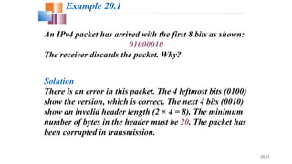 20.21
An IPv4 packet has arrived with the first 8 bits as shown:
01000010
The receiver discards the packet. Why?
Solution
There is an error in this packet. The 4 leftmost bits (0100)
show the version, which is correct. The next 4 bits (0010)
show an invalid header length (2 × 4 = 8). The minimum
number of bytes in the header must be 20. The packet has
been corrupted in transmission.
Example 20.1
 