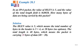 20.23
In an IPv4 packet, the value of HLEN is 5, and the value
of the total length field is 0x0028. How many bytes of
data are being carried by this packet?
Solution
The HLEN value is 5, which means the total number of
bytes in the header is 5 × 4, or 20 bytes (no options). The
total length is 40 bytes, which means the packet is
carrying 20 bytes of data (40 20).−
Example 20.3
 