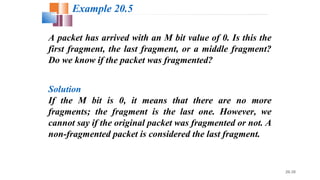 20.30
A packet has arrived with an M bit value of 0. Is this the
first fragment, the last fragment, or a middle fragment?
Do we know if the packet was fragmented?
Solution
If the M bit is 0, it means that there are no more
fragments; the fragment is the last one. However, we
cannot say if the original packet was fragmented or not. A
non-fragmented packet is considered the last fragment.
Example 20.5
 
