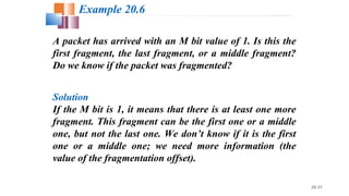 20.31
A packet has arrived with an M bit value of 1. Is this the
first fragment, the last fragment, or a middle fragment?
Do we know if the packet was fragmented?
Solution
If the M bit is 1, it means that there is at least one more
fragment. This fragment can be the first one or a middle
one, but not the last one. We don’t know if it is the first
one or a middle one; we need more information (the
value of the fragmentation offset).
Example 20.6
 