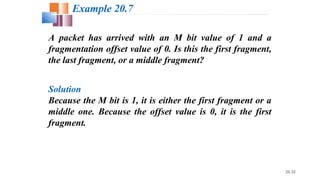 20.32
A packet has arrived with an M bit value of 1 and a
fragmentation offset value of 0. Is this the first fragment,
the last fragment, or a middle fragment?
Solution
Because the M bit is 1, it is either the first fragment or a
middle one. Because the offset value is 0, it is the first
fragment.
Example 20.7
 