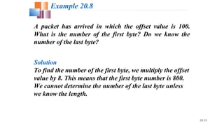 20.33
A packet has arrived in which the offset value is 100.
What is the number of the first byte? Do we know the
number of the last byte?
Solution
To find the number of the first byte, we multiply the offset
value by 8. This means that the first byte number is 800.
We cannot determine the number of the last byte unless
we know the length.
Example 20.8
 