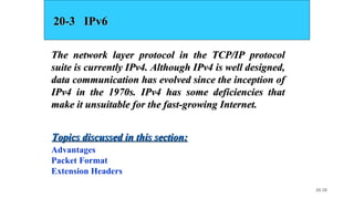 20.38
20-3 IPv620-3 IPv6
The network layer protocol in the TCP/IP protocolThe network layer protocol in the TCP/IP protocol
suite is currently IPv4. Although IPv4 is well designed,suite is currently IPv4. Although IPv4 is well designed,
data communication has evolved since the inception ofdata communication has evolved since the inception of
IPv4 in the 1970s. IPv4 has some deficiencies thatIPv4 in the 1970s. IPv4 has some deficiencies that
make it unsuitable for the fast-growing Internet.make it unsuitable for the fast-growing Internet.
Advantages
Packet Format
Extension Headers
Topics discussed in this section:Topics discussed in this section:
 