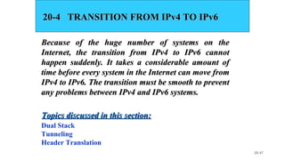 20.47
20-4 TRANSITION FROM IPv4 TO IPv620-4 TRANSITION FROM IPv4 TO IPv6
Because of the huge number of systems on theBecause of the huge number of systems on the
Internet, the transition from IPv4 to IPv6 cannotInternet, the transition from IPv4 to IPv6 cannot
happen suddenly. It takes a considerable amount ofhappen suddenly. It takes a considerable amount of
time before every system in the Internet can move fromtime before every system in the Internet can move from
IPv4 to IPv6. The transition must be smooth to preventIPv4 to IPv6. The transition must be smooth to prevent
any problems between IPv4 and IPv6 systems.any problems between IPv4 and IPv6 systems.
Dual Stack
Tunneling
Header Translation
Topics discussed in this section:Topics discussed in this section:
 