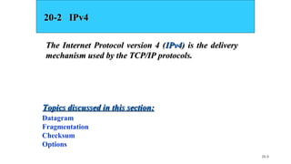 20.9
20-2 IPv420-2 IPv4
The Internet Protocol version 4 (The Internet Protocol version 4 (IPv4IPv4) is the delivery) is the delivery
mechanism used by the TCP/IP protocols.mechanism used by the TCP/IP protocols.
Datagram
Fragmentation
Checksum
Options
Topics discussed in this section:Topics discussed in this section:
 