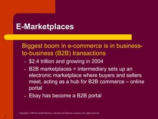 Copyright © 2005 by South-Western, a division of Thomson Learning. All rights reserved.
17
E-Marketplaces
 Biggest boom in e-commerce is in business-
to-business (B2B) transactions
– $2.4 trillion and growing in 2004
– B2B marketplaces = intermediary sets up an
electronic marketplace where buyers and sellers
meet, acting as a hub for B2B commerce – online
portal
– Ebay has become a B2B portal
 