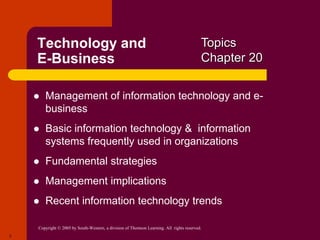 Copyright © 2005 by South-Western, a division of Thomson Learning. All rights reserved.
3
Technology and
E-Business
 Management of information technology and e-
business
 Basic information technology & information
systems frequently used in organizations
 Fundamental strategies
 Management implications
 Recent information technology trends
Topics
Chapter 20
 