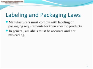 Labeling and Packaging Laws
Manufacturers must comply with labeling or
packaging requirements for their specific products.
In general, all labels must be accurate and not
misleading.
9
 