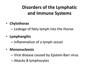 Disorders of the Lymphatic
and Immune Systems
• Chylothorax
– Leakage of fatty lymph into the thorax
• Lymphangitis
– Inflammation of a lymph vessel
• Mononucleosis
– Viral disease caused by Epstein-Barr virus
– Attacks B lymphocytes
 