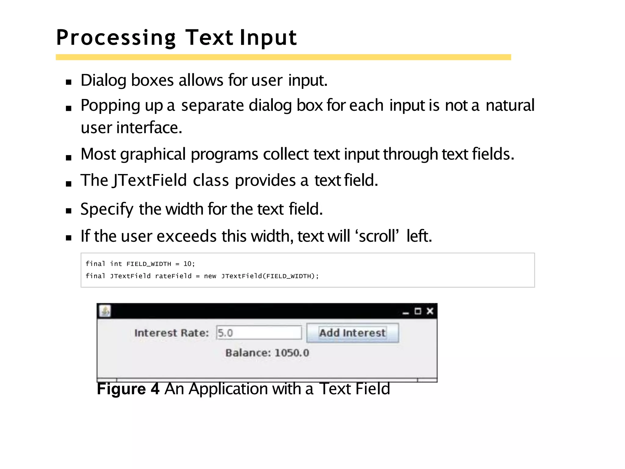 Processing Text Input
Dialog boxes allows for user input.
Popping up a separate dialog boxfor each input is not a natural
user interface.
Most graphical programs collect text input throughtext fields.
The JTextField class provides a textfield.
Specify the width for the text field.
If the user exceeds this width, text will ‘scroll’ left.
final int FIELD_WIDTH = 10;
final JTextField rateField = new JTextField(FIELD_WIDTH);
Figure 4 An Application with a Text Field
 