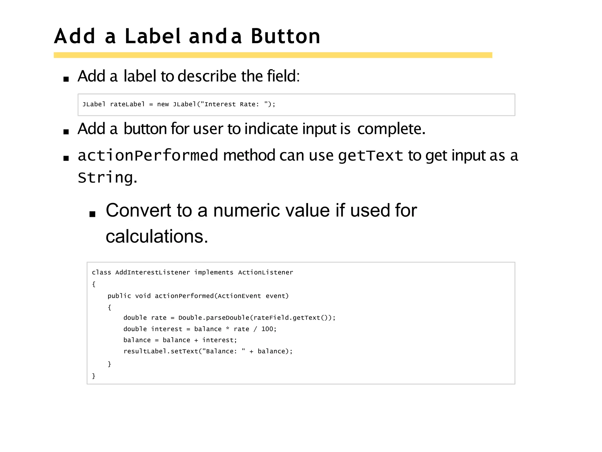 Add a Label and a Button
Add a label to describe the field:
JLabel rateLabel = new JLabel("Interest Rate: ");
Add a button for user to indicate input is complete.
actionPerformed method can use getText to get input as a
String.
Convert to a numeric value if used for
calculations.
class AddInterestListener implements ActionListener
{
public void actionPerformed(ActionEvent event)
{
double rate = Double.parseDouble(rateField.getText());
double interest = balance * rate / 100;
balance = balance + interest;
resultLabel.setText("Balance: " + balance);
}
}
 