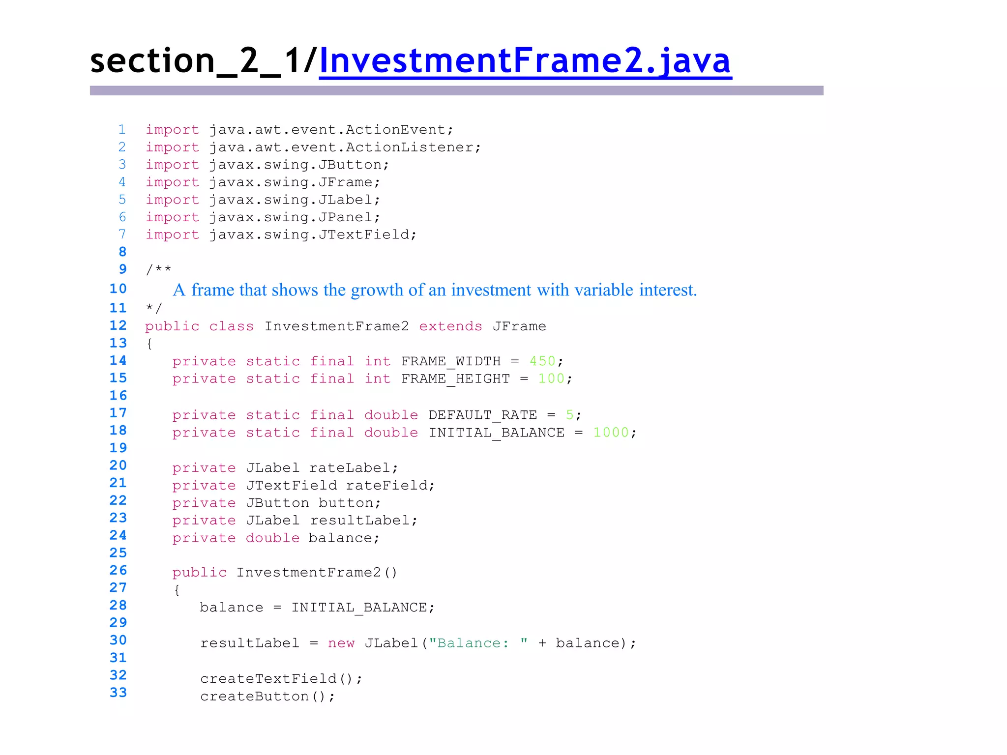 section_2_1/InvestmentFrame2.java
/**
A frame that shows the growth of an investment with variable interest.
*/
public class InvestmentFrame2 extends JFrame
{
private static final int FRAME_WIDTH = 450;
private static final int FRAME_HEIGHT = 100;
private static final double DEFAULT_RATE = 5;
private static final double INITIAL_BALANCE = 1000;
private JLabel rateLabel;
private JTextField rateField;
private JButton button;
private JLabel resultLabel;
private double balance;
public InvestmentFrame2()
{
balance = INITIAL_BALANCE;
resultLabel = new JLabel("Balance: " + balance);
1 import java.awt.event.ActionEvent;
2 import java.awt.event.ActionListener;
3 import javax.swing.JButton;
4 import javax.swing.JFrame;
5 import javax.swing.JLabel;
6 import javax.swing.JPanel;
7 import javax.swing.JTextField;
8
9
10
11
12
13
14
15
16
17
18
19
20
21
22
23
24
25
26
27
28
29
30
31
32
33
createTextField();
createButton();
 