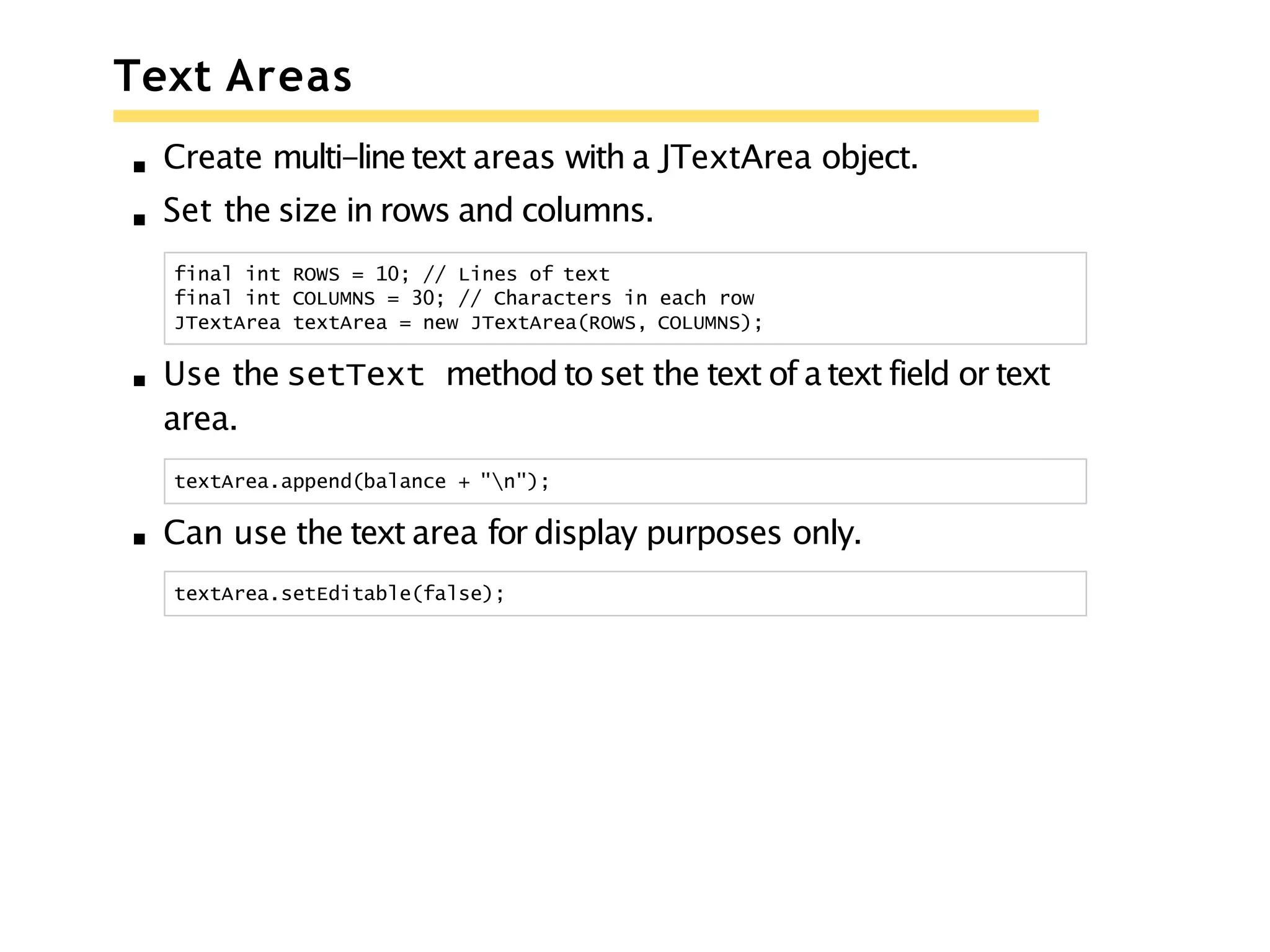Text Areas
Create multi-linetext areas with a JTextArea object.
Set the size in rows and columns.
final int ROWS = 10; // Lines of text
final int COLUMNS = 30; // Characters in each row
JTextArea textArea = new JTextArea(ROWS, COLUMNS);
Use the setText method to set the text of a text field or text
area.
textArea.append(balance + "n");
Can use the text area for display purposes only.
textArea.setEditable(false);
 