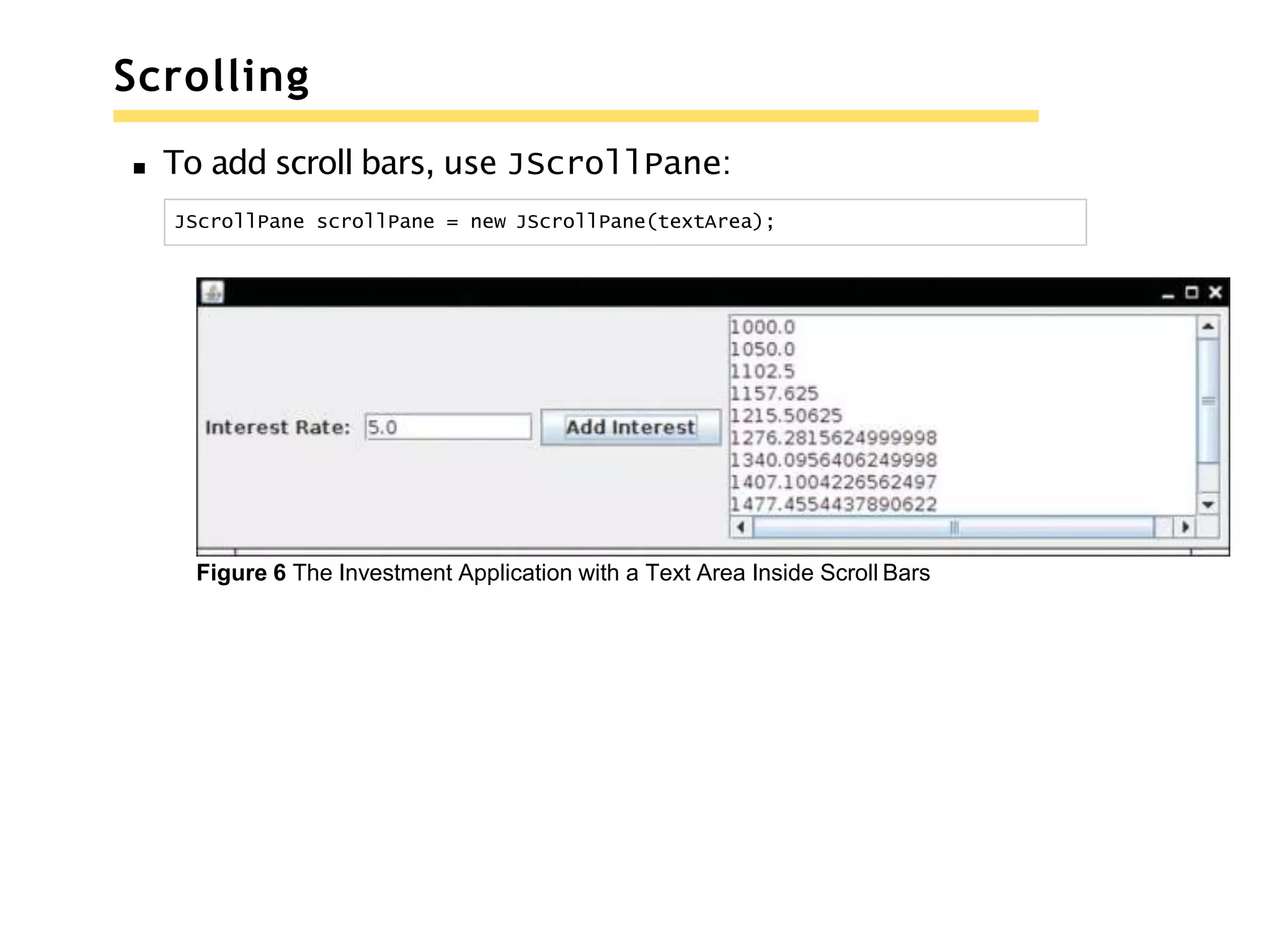 Scrolling
To add scroll bars, use JScrollPane:
JScrollPane scrollPane = new JScrollPane(textArea);
Figure 6 The Investment Application with a Text Area Inside Scroll Bars
 