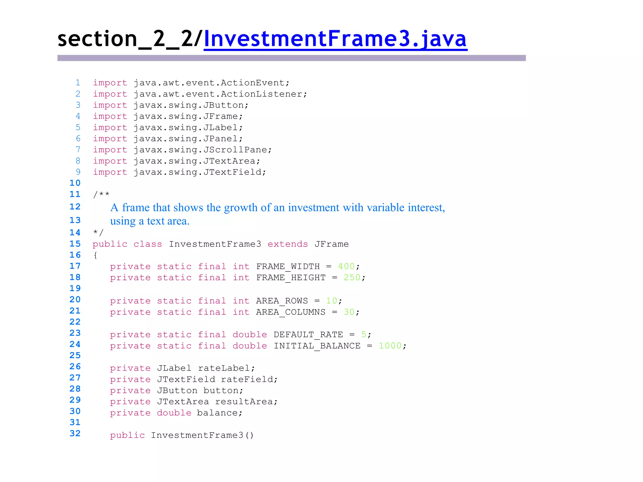 section_2_2/InvestmentFrame3.java
/**
A frame that shows the growth of an investment with variable interest,
using a text area.
*/
public class InvestmentFrame3 extends JFrame
{
private static final int FRAME_WIDTH = 400;
private static final int FRAME_HEIGHT = 250;
private static final int AREA_ROWS = 10;
private static final int AREA_COLUMNS = 30;
private static final double DEFAULT_RATE = 5;
private static final double INITIAL_BALANCE = 1000;
private JLabel rateLabel;
private JTextField rateField;
private JButton button;
private JTextArea resultArea;
private double balance;
1 import java.awt.event.ActionEvent;
2 import java.awt.event.ActionListener;
3 import javax.swing.JButton;
4 import javax.swing.JFrame;
5 import javax.swing.JLabel;
6 import javax.swing.JPanel;
7 import javax.swing.JScrollPane;
8 import javax.swing.JTextArea;
9 import javax.swing.JTextField;
10
11
12
13
14
15
16
17
18
19
20
21
22
23
24
25
26
27
28
29
30
31
32 public InvestmentFrame3()
 