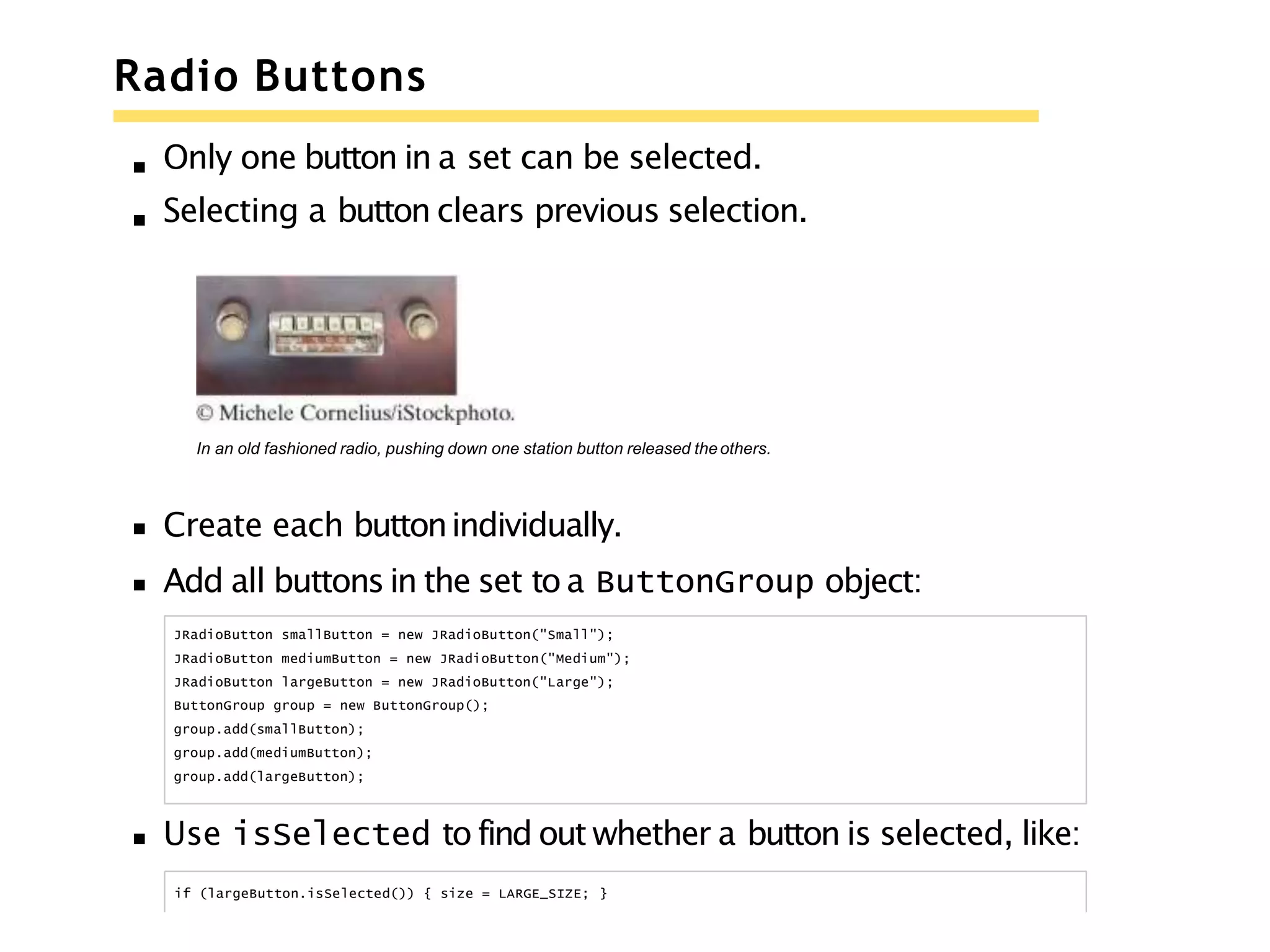 Radio Buttons
Only one button in a set can be selected.
Selecting a button clears previous selection.
In an old fashioned radio, pushing down one station button released theothers.
Create each buttonindividually.
Add all buttons in the set to a ButtonGroup object:
JRadioButton smallButton = new JRadioButton("Small");
JRadioButton mediumButton = new JRadioButton("Medium");
JRadioButton largeButton = new JRadioButton("Large");
ButtonGroup group = new ButtonGroup();
group.add(smallButton);
group.add(mediumButton);
group.add(largeButton);
Use isSelected to find out whether a button is selected, like:
if (largeButton.isSelected()) { size = LARGE_SIZE; }
 