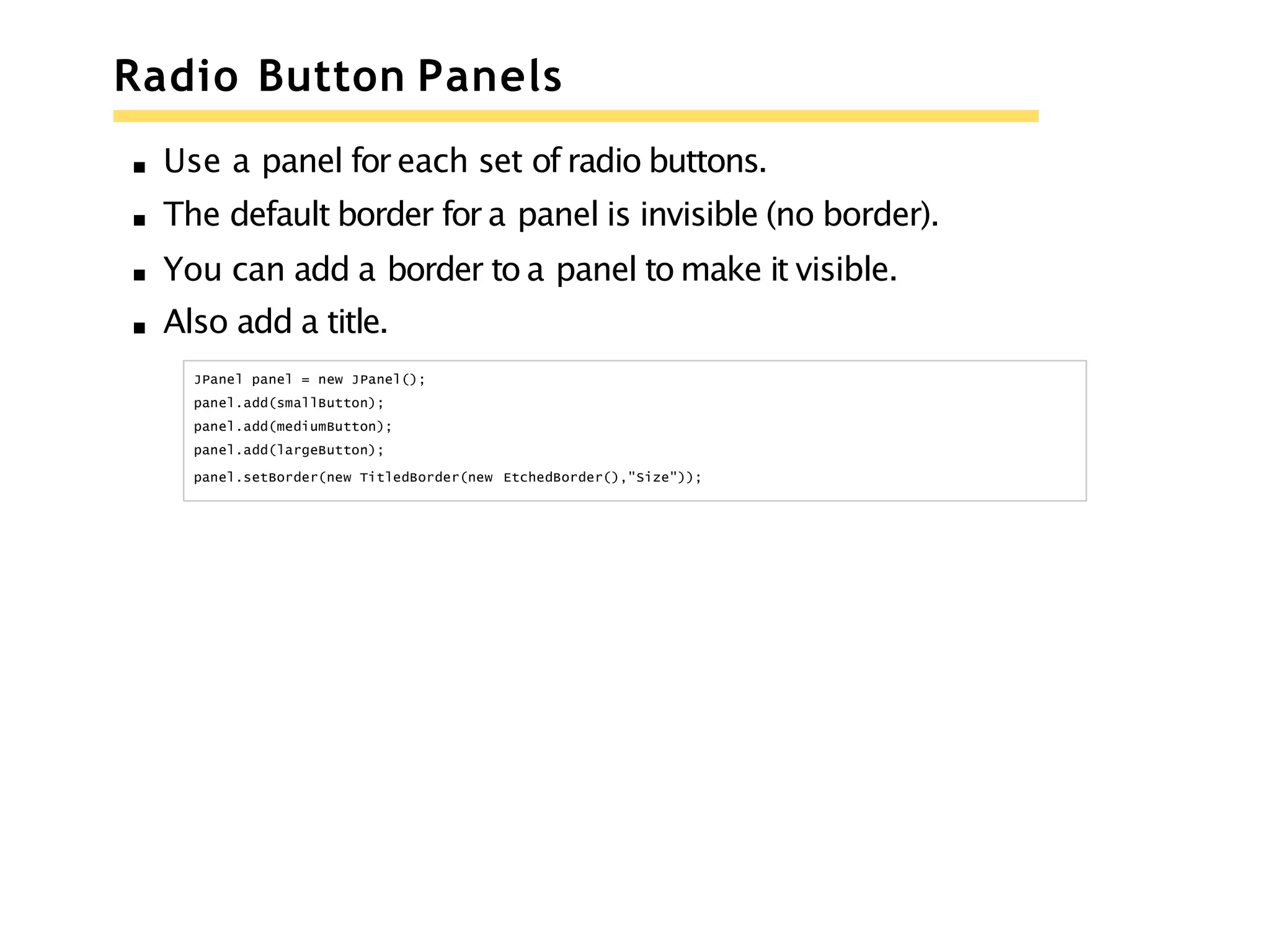 Radio Button Panels
Use a panel for each set of radio buttons.
The default border for a panel is invisible (no border).
You can add a border to a panel to make it visible.
Also add a title.
JPanel panel = new JPanel();
panel.add(smallButton);
panel.add(mediumButton);
panel.add(largeButton);
panel.setBorder(new TitledBorder(new EtchedBorder(),"Size"));
 
