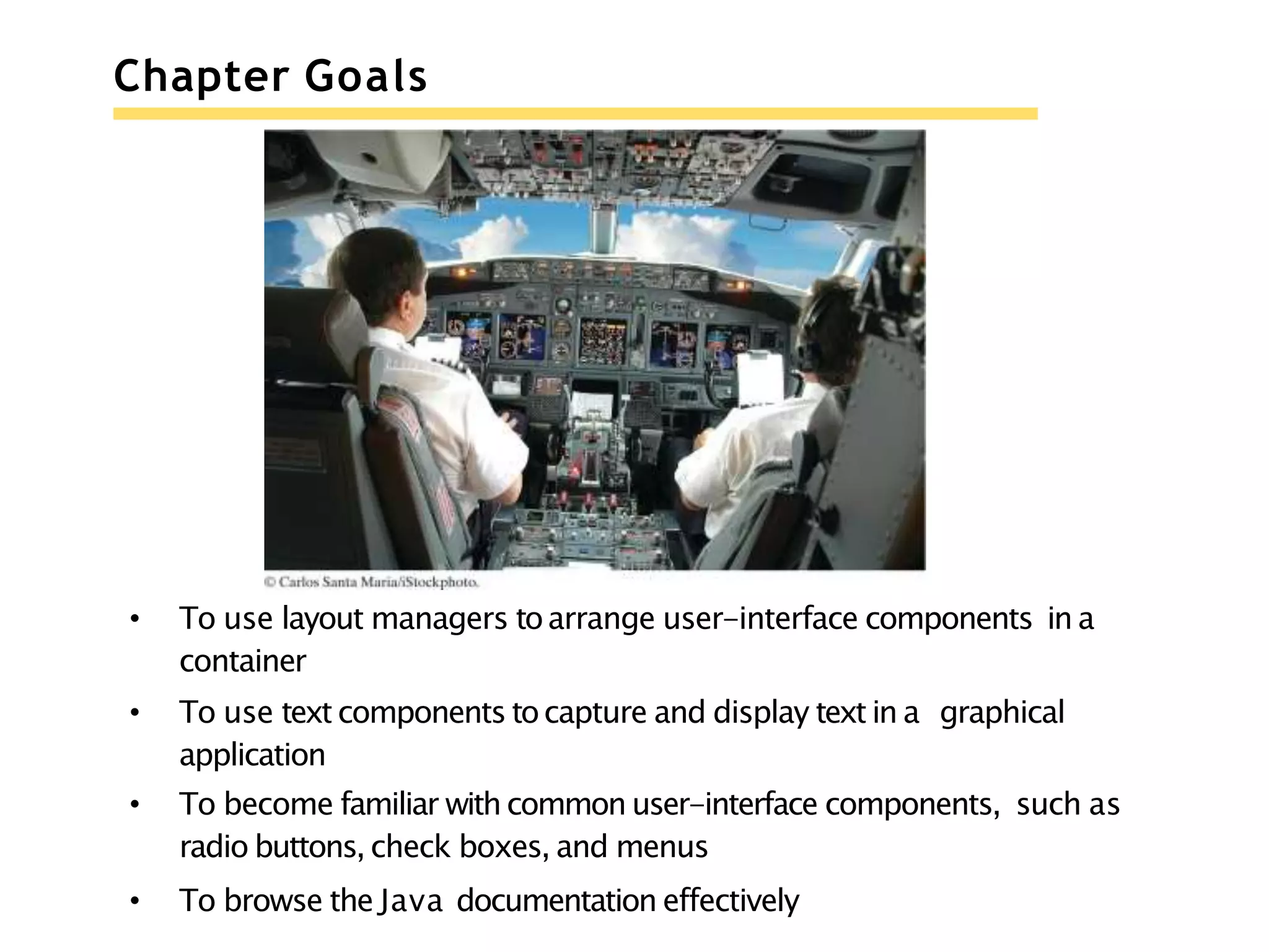 Chapter Goals
• To use layout managers toarrange user-interface components in a
container
• To use text components tocapture and display text in a graphical
application
• To become familiar with common user-interface components, such as
radio buttons, check boxes, and menus
• To browse the Java documentation effectively
 
