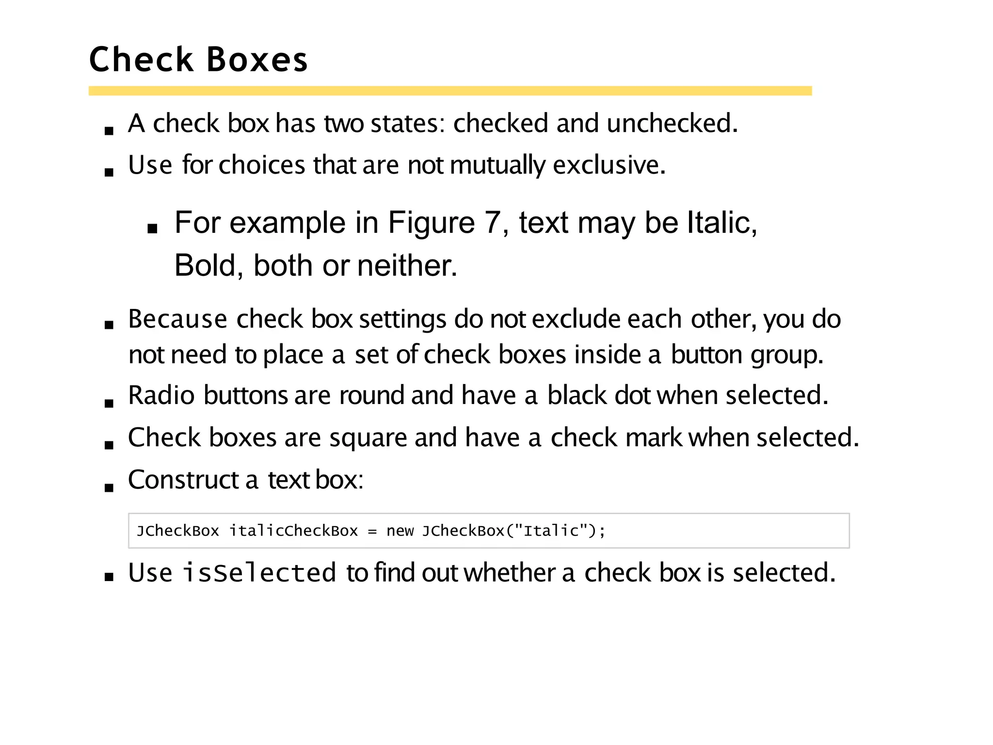 Check Boxes
A check boxhas two states: checked and unchecked.
Use for choices that are not mutually exclusive.
For example in Figure 7, text may be Italic,
Bold, both or neither.
Because check boxsettings do not exclude each other, you do
not need to place a set of check boxes inside a button group.
Radio buttons are round and have a black dot when selected.
Check boxes are square and have a check mark when selected.
Construct a textbox:
JCheckBox italicCheckBox = new JCheckBox("Italic");
Use isSelected to find out whether a check boxis selected.
 