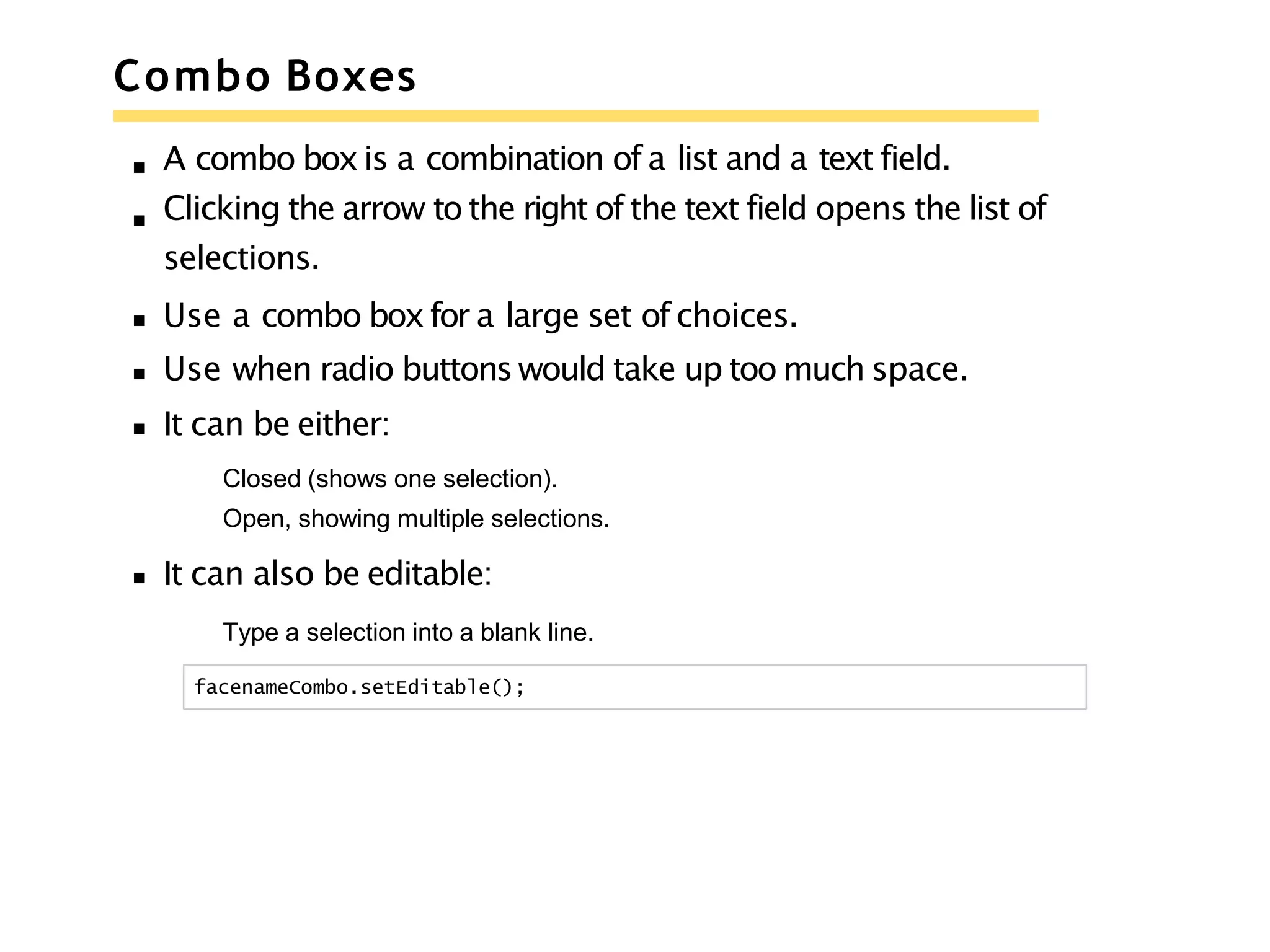 Combo Boxes
A combo boxis a combination of a list and a text field.
Clicking the arrow to the right of the text field opens the list of
selections.
Use a combo boxfor a large set of choices.
Use when radio buttons would take up too much space.
It can be either:
Closed (shows one selection).
Open, showing multiple selections.
It can also be editable:
Type a selection into a blank line.
facenameCombo.setEditable();
 