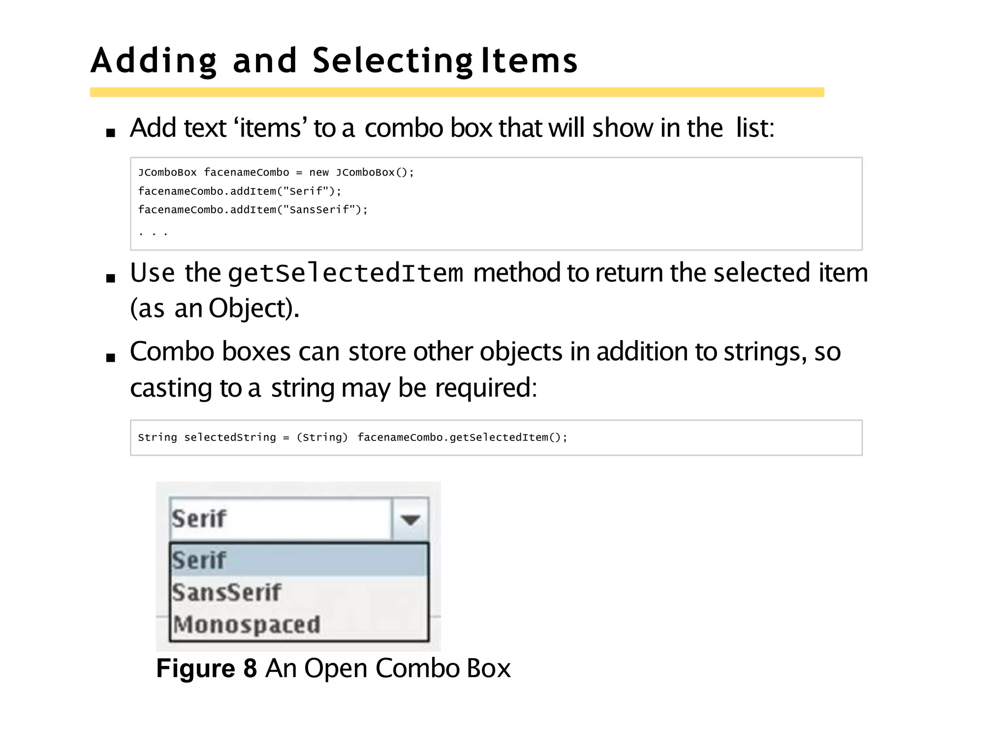 Adding and Selecting Items
Add text ‘items’ to a combo boxthat will show in the list:
JComboBox facenameCombo = new JComboBox();
facenameCombo.addItem("Serif");
facenameCombo.addItem("SansSerif");
. . .
Use the getSelectedItem method to return the selected item
(as an Object).
Combo boxes can store other objects in addition to strings, so
casting to a string may be required:
String selectedString = (String) facenameCombo.getSelectedItem();
Figure 8 An Open Combo Box
 