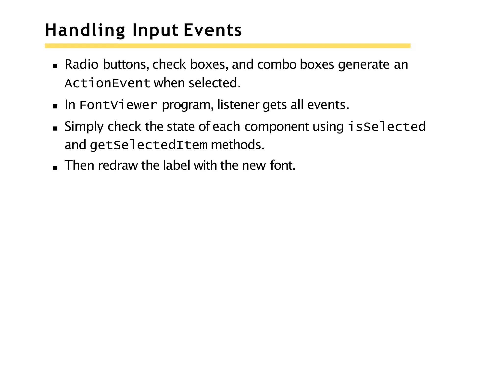 Handling Input Events
Radio buttons, check boxes, and combo boxes generate an
ActionEvent when selected.
In FontViewer program, listener gets all events.
Simply check the state of each component using isSelected
and getSelectedItem methods.
Then redraw the label with the new font.
 